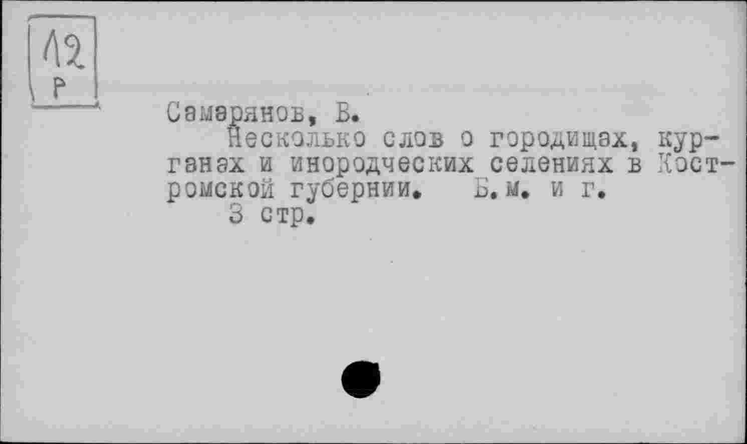 ﻿Самэрянов, В.
несколько слов о городищах, курганах и инородческих селениях в Хост ромской губернии. В. м. и г.
3 стр.